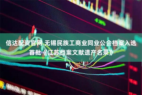信达配资官网 无锡民族工商业同业公会档案入选首批《江苏档案文献遗产名录》