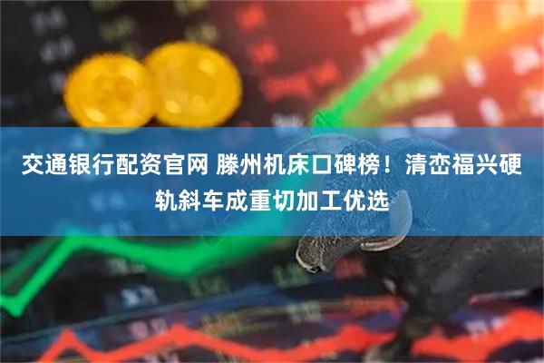 交通银行配资官网 滕州机床口碑榜！清峦福兴硬轨斜车成重切加工优选