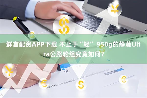 鲜言配资APP下载 不止于“轻” 950g的静藤Ultra公路轮组究竟如何？