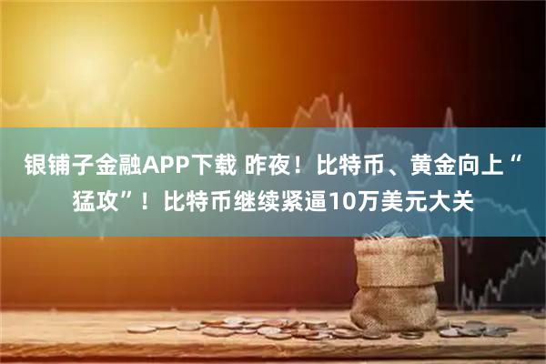 银铺子金融APP下载 昨夜！比特币、黄金向上“猛攻”！比特币继续紧逼10万美元大关
