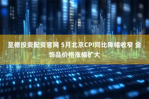 至德投资配资官网 5月北京CPI同比降幅收窄 金饰品价格涨幅扩大