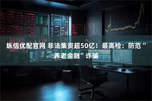 纵信优配官网 非法集资超50亿！最高检：防范“养老金融”诈骗