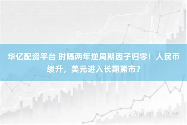 华亿配资平台 时隔两年逆周期因子归零！人民币缓升，美元进入长期熊市？