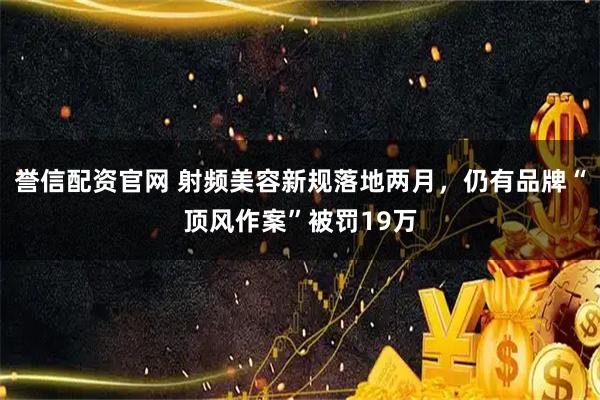 誉信配资官网 射频美容新规落地两月，仍有品牌“顶风作案”被罚19万