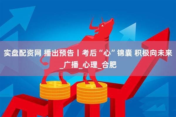 实盘配资网 播出预告丨考后“心”锦囊 积极向未来_广播_心理_合肥