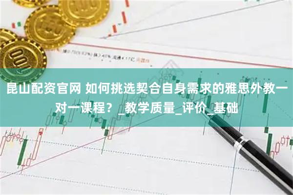 昆山配资官网 如何挑选契合自身需求的雅思外教一对一课程？_教学质量_评价_基础