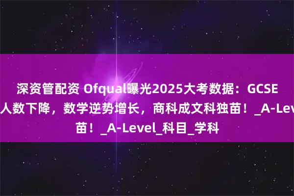 深资管配资 Ofqual曝光2025大考数据：GCSE、Alevel报考人数下降，数学逆势增长，商科成文科独苗！_A-Level_科目_学科