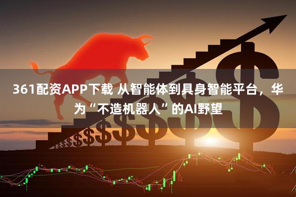 361配资APP下载 从智能体到具身智能平台，华为“不造机器人”的AI野望