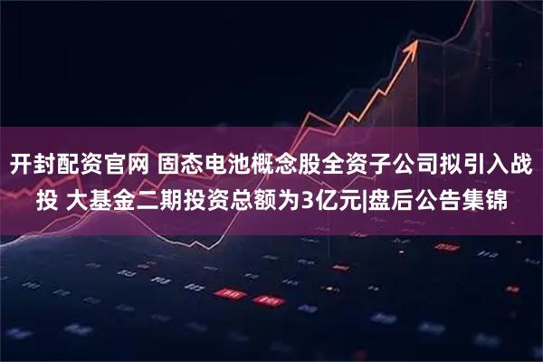 开封配资官网 固态电池概念股全资子公司拟引入战投 大基金二期投资总额为3亿元|盘后公告集锦