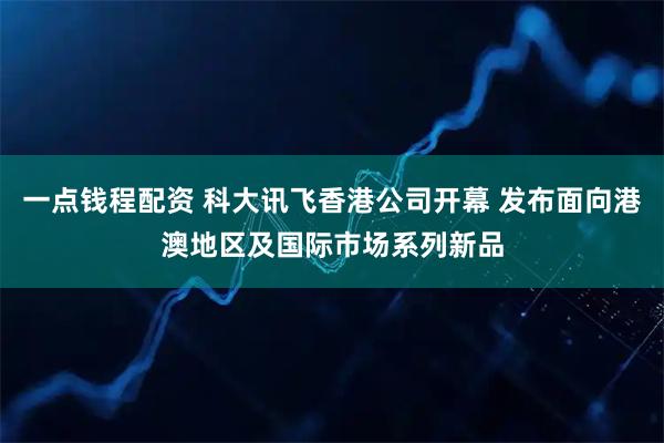 一点钱程配资 科大讯飞香港公司开幕 发布面向港澳地区及国际市场系列新品