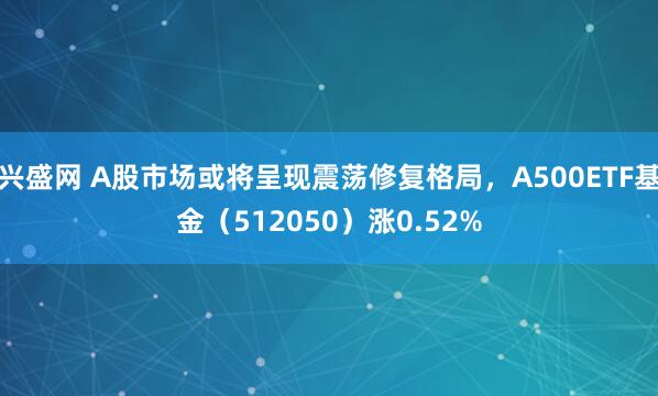 兴盛网 A股市场或将呈现震荡修复格局，A500ETF基金（512050）涨0.52%