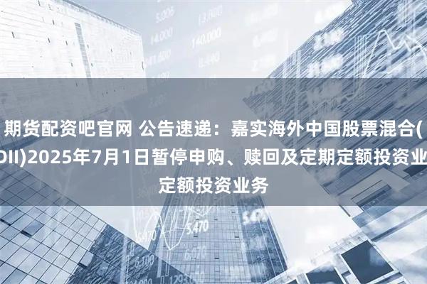 期货配资吧官网 公告速递：嘉实海外中国股票混合(QDII)2025年7月1日暂停申购、赎回及定期定额投资业务