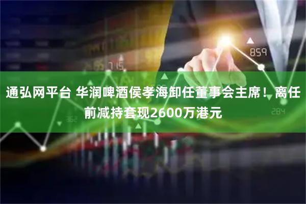 通弘网平台 华润啤酒侯孝海卸任董事会主席！离任前减持套现2600万港元