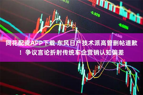 同花配资APP下载 东风日产技术派高管删帖道歉！争议言论折射传统车企营销认知偏差