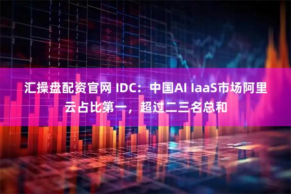 汇操盘配资官网 IDC：中国AI IaaS市场阿里云占比第一，超过二三名总和