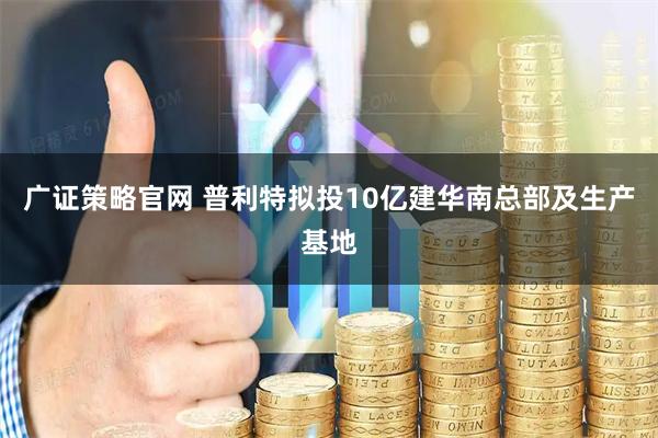 广证策略官网 普利特拟投10亿建华南总部及生产基地