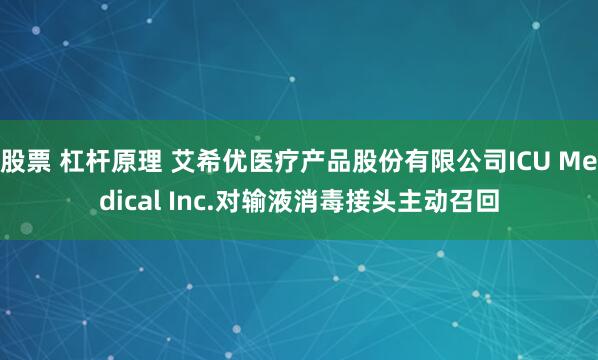 股票 杠杆原理 艾希优医疗产品股份有限公司ICU Medical Inc.对输液消毒接头主动召回