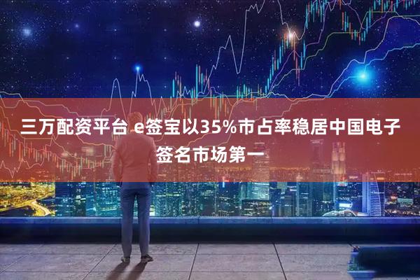 三万配资平台 e签宝以35%市占率稳居中国电子签名市场第一