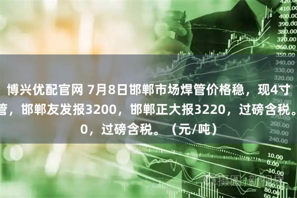 博兴优配官网 7月8日邯郸市场焊管价格稳，现4寸新国标焊管，邯郸友发报3200，邯郸正大报3220，过磅含税。（元/吨）