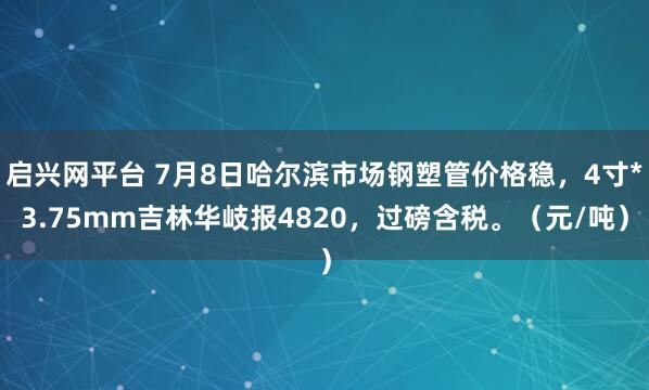 启兴网平台 7月8日哈尔滨市场钢塑管价格稳，4寸*3.75mm吉林华岐报4820，过磅含税。（元/吨）