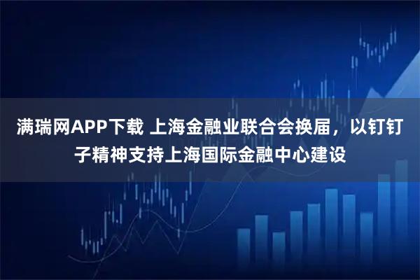 满瑞网APP下载 上海金融业联合会换届，以钉钉子精神支持上海国际金融中心建设