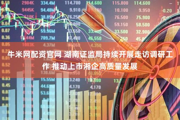 牛米网配资官网 湖南证监局持续开展走访调研工作 推动上市湘企高质量发展