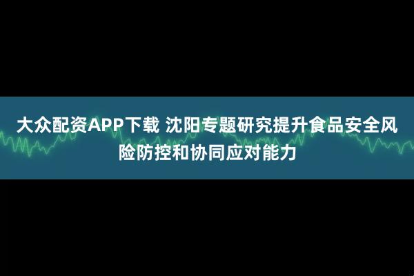 大众配资APP下载 沈阳专题研究提升食品安全风险防控和协同应对能力