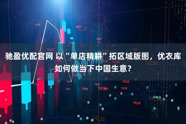 驰盈优配官网 以“单店精耕”拓区域版图，优衣库如何做当下中国生意？