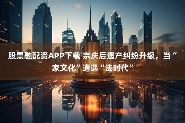 股票融配资APP下载 宗庆后遗产纠纷升级，当“家文化”遭遇“法时代”