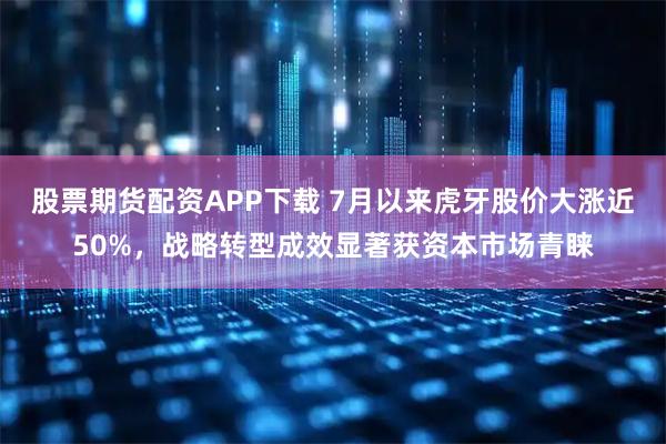股票期货配资APP下载 7月以来虎牙股价大涨近50%，战略转型成效显著获资本市场青睐