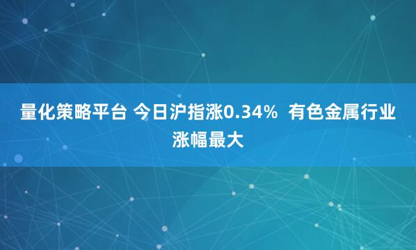 量化策略平台 今日沪指涨0.34%  有色金属行业涨幅最大