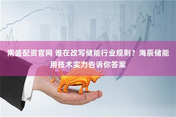 南盛配资官网 谁在改写储能行业规则？海辰储能用技术实力告诉你答案
