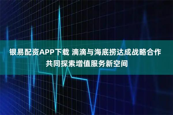 银易配资APP下载 滴滴与海底捞达成战略合作 共同探索增值服务新空间