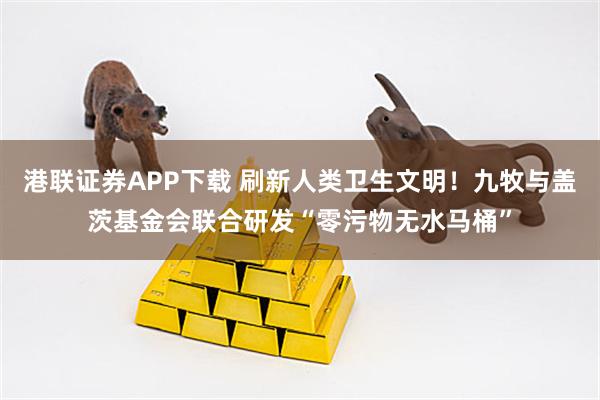 港联证券APP下载 刷新人类卫生文明！九牧与盖茨基金会联合研发“零污物无水马桶”