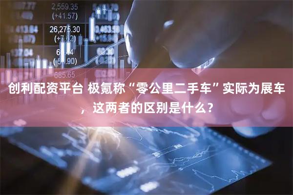 创利配资平台 极氪称“零公里二手车”实际为展车，这两者的区别是什么？