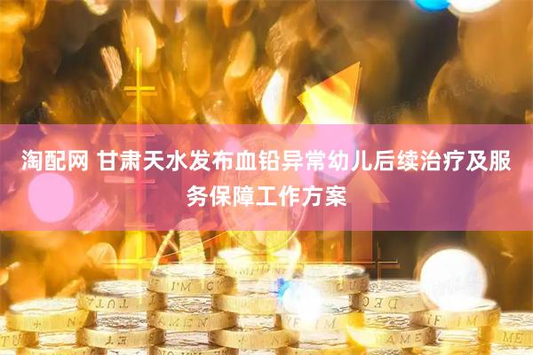 淘配网 甘肃天水发布血铅异常幼儿后续治疗及服务保障工作方案