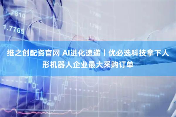 维之创配资官网 AI进化速递丨优必选科技拿下人形机器人企业最大采购订单
