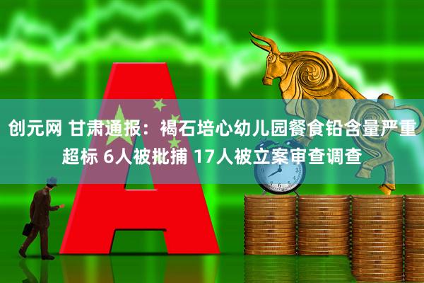 创元网 甘肃通报：褐石培心幼儿园餐食铅含量严重超标 6人被批捕 17人被立案审查调查