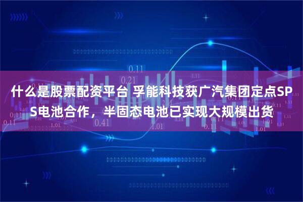 什么是股票配资平台 孚能科技获广汽集团定点SPS电池合作，半固态电池已实现大规模出货