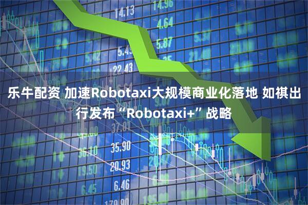 乐牛配资 加速Robotaxi大规模商业化落地 如祺出行发布“Robotaxi+”战略