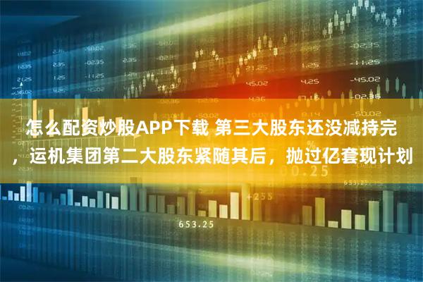 怎么配资炒股APP下载 第三大股东还没减持完，运机集团第二大股东紧随其后，抛过亿套现计划