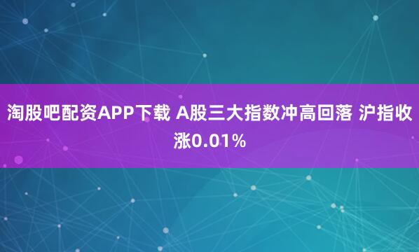 淘股吧配资APP下载 A股三大指数冲高回落 沪指收涨0.01%