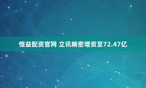 恒益配资官网 立讯精密增资至72.47亿