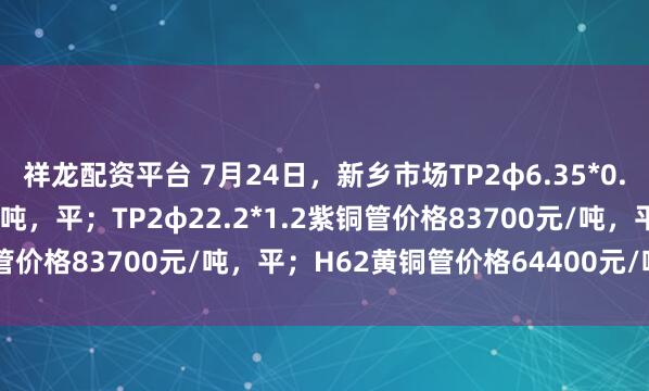 祥龙配资平台 7月24日，新乡市场TP2φ6.35*0.8紫铜管价格83000元/吨，平；TP2φ22.2*1.2紫铜管价格83700元/吨，平；H62黄铜管价格64400元/吨，平。