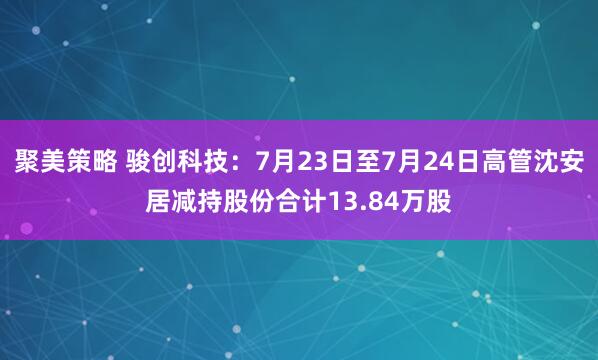 聚美策略 骏创科技：7月23日至7月24日高管沈安居减持股份合计13.84万股