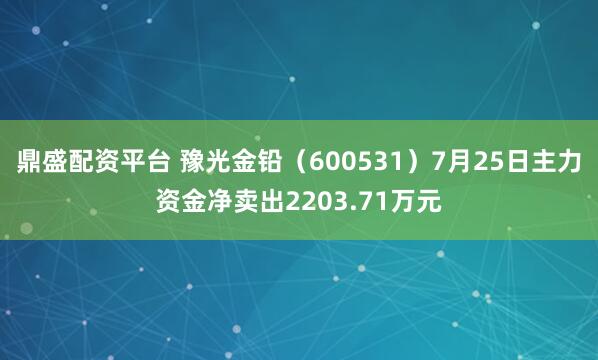 鼎盛配资平台 豫光金铅（600531）7月25日主力资金净卖出2203.71万元