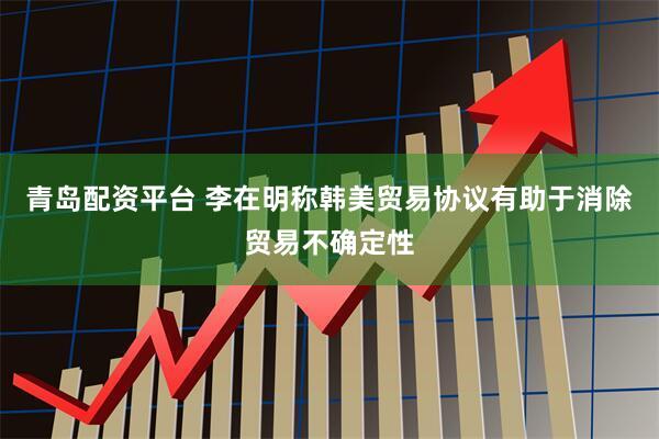 青岛配资平台 李在明称韩美贸易协议有助于消除贸易不确定性