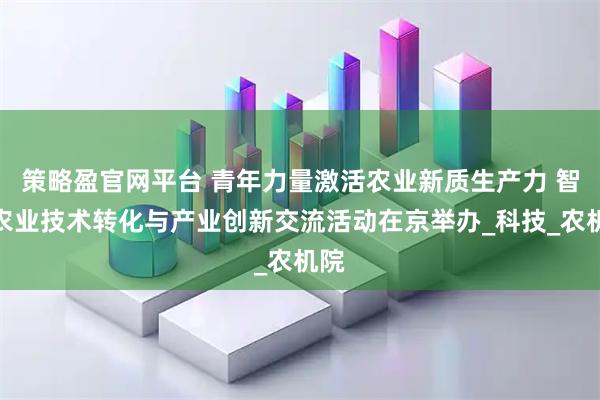 策略盈官网平台 青年力量激活农业新质生产力 智慧农业技术转化与产业创新交流活动在京举办_科技_农机院