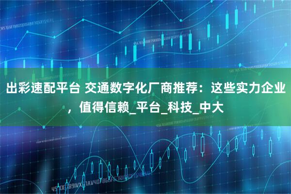 出彩速配平台 交通数字化厂商推荐：这些实力企业，值得信赖_平台_科技_中大