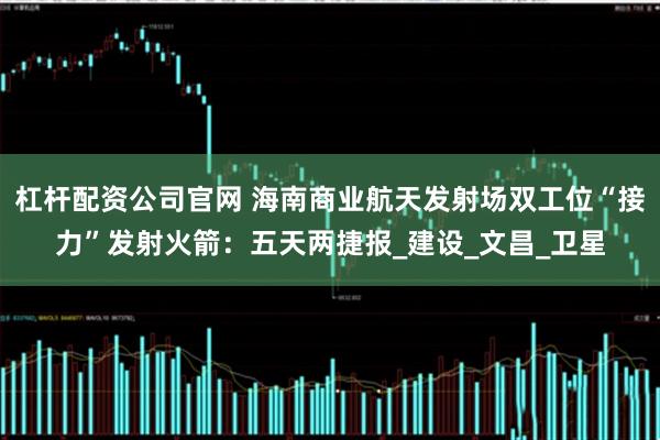 杠杆配资公司官网 海南商业航天发射场双工位“接力”发射火箭：五天两捷报_建设_文昌_卫星